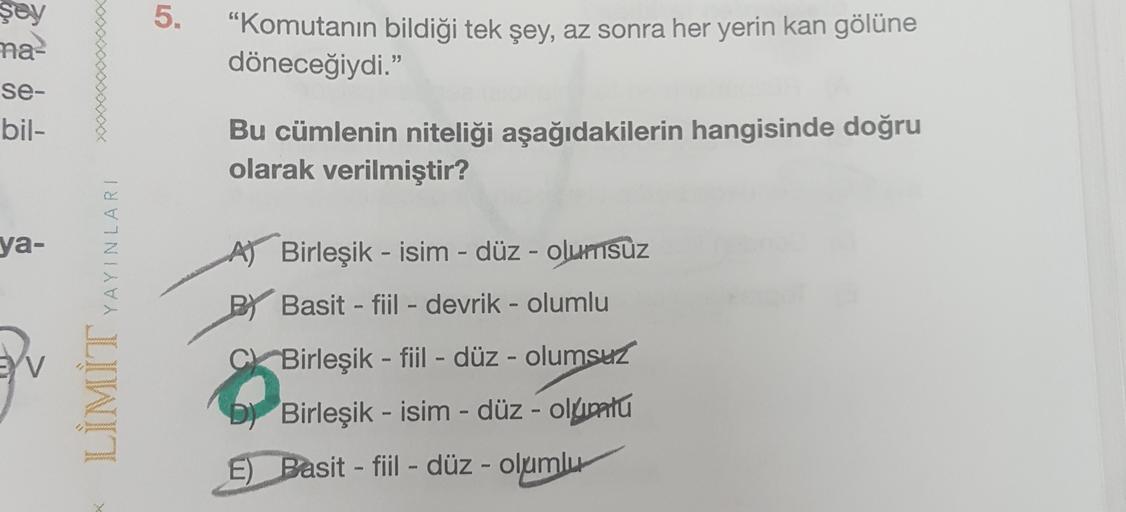 5.
şey
na-
se-
bil-
"Komutanın bildiği tek şey, az sonra her yerin kan gölüne
döneceğiydi."
Bu cümlenin niteliği aşağıdakilerin hangisinde doğru
olarak verilmiştir?
ya-
YAYINLARI
-
A) Birleşik - isim - düz - olumsuz
PY Basit - fiil - devrik - olumlu
-
EV
C