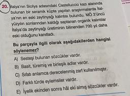 ma Siste
20. Jitalya'nın Sicilya adasındaki Castelluccio kazı alanında
bulunan bir seramik küpte yapılan araştırmalarda İtal-
ya'nın en eski zeytinyağı kalıntısı bulundu. MÖ 3'üncü
yüzyılın sonlarından kaldığı saptanan organik kalıntılar
İtalya'da zeytinyağı üretiminin bilinenden 700 yıl daha
eski olduğunu kanıtladı.
Bu parçayla ilgili olarak aşağıdakilerden hangisi
söylenemez?
A) Sesteşi bulunan sözcükler vardır.
CE
8.
B) Basit, türemiş ve birleşik adlar vardır.
C) Sifatı anlamca derecelenmiş zarf kullanılmıştır.
D) Farklı türde eylemsiler vardır.
E) İyelik ekinden sonra hâl eki almış sözcükler vardır.
