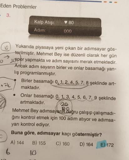 Eden Problemler
- 3.
Kalp Atışı:
80
Adım:
000
10
+Fk
Yukarıda piyasaya yeni çıkan bir adımsayar gös-
terilmiştir. Mehmet Bey ise düzenli olarak her gün
lospor yapmakta ve adım sayısını merak etmektedir.
Ancak adım sayarın birler ve onlar basamağı yan-
lış 