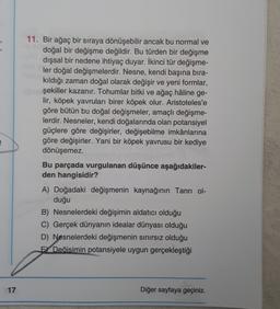 3
3
11. Bir ağaç bir sıraya dönüşebilir ancak bu normal ve
doğal bir değişme değildir. Bu türden bir değişme
dışsal bir nedene ihtiyaç duyar. İkinci tür değişme-
ler doğal değişmelerdir. Nesne, kendi başına bıra-
kıldığı zaman doğal olarak değişir ve yeni