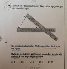 131
39.) Uzunlukları 12 santimetre olan iki eş cetvel aşağıdaki gibi
konumlandırılmıştır.
Z OL 6 8 2 9 9 VE ZLO
A
B
0 1 2 3 4 5 6 7
10 11 12
Bu cetvellerle oluşturulan ABC üçgenindeki ACB açısı
dar açıdır.
Buna göre, |AB|'nin santimetre cinsinden alabileceği
en büyük tam sayı değeri kaçtır?
A) 6
B) 7
C) 8
D) 9
E) 10
16-212X L16+71