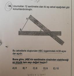 131
39.) Uzunlukları 12 santimetre olan iki eş cetvel aşağıdaki gibi
konumlandırılmıştır.
Z OL 6 8 2 9 9 VE ZLO
A
B
0 1 2 3 4 5 6 7
10 11 12
Bu cetvellerle oluşturulan ABC üçgenindeki ACB açısı
dar açıdır.
Buna göre, |AB|'nin santimetre cinsinden alabileceği
en büyük tam sayı değeri kaçtır?
A) 6
B) 7
C) 8
D) 9
E) 10
16-212X L16+71
