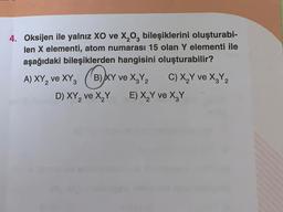 4. Oksijen ile yalnız XO ve X, O, bileşiklerini oluşturabi-
len X elementi, atom numarası 15 olan Y elementi ile
aşağıdaki bileşiklerden hangisini oluşturabilir?
)XY
C,
D) XY, ve XY E) X Y ve X,Y
A) XY, ve XY, B)Ar ve X,Y, C) X,Y ve X,Y,
2