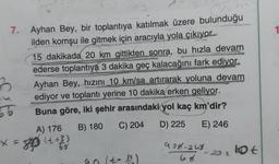 1
7. Ayhan Bey, bir toplantıya katılmak üzere bulunduğu
ilden komşu ile gitmek için aracıyla yola çıkıyor...
15 dakikada 20 km gittikten sonra, bu hızla devam
ederse toplantıya 3 dakika geç kalacağını fark ediyor.
B Ayhan Bey, hızını 10 km/sa artırarak yoluna devam
ediyor ve toplantı yerine 10 dakika erken geliyor.
66 Buna göre, iki şehir arasındaki yol kaç km'dir?
A) 176 B) 180 C) 204 D) 225 E) 246
x=80 (++3)
50
gol to
202 lot
t)
998-20
lo
