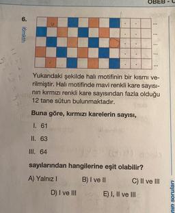 OBEB
6.
imkth
...
..
Yukarıdaki şekilde halı motifinin bir kısmı ve-
rilmiştir. Hali motifinde mavi renkli kare sayısı-
nin kırmızı renkli kare sayısından fazla olduğu
12 tane sütun bulunmaktadır.
Buna göre, kırmızı karelerin sayısı,
I. 61
II. 63
III. 64
dis
sayılarından hangilerine eşit olabilir?
A) Yalnız
B) I ve II
C) II ve III
D) I ve III
E) I, II ve III
nin soruları
