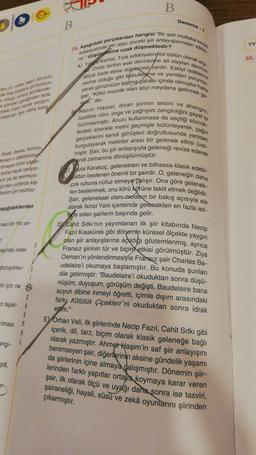 B
Deneme -
B
TY
30.
A)
deverin
yerine
mondor
der boy or priyorsun.
wow gonderde-
den fazla
Sada insan olarak varligini
yaparsanu daha kolay
febr." der.
endi zamanına dönüştürmüştür.
Syah beyaz kirmizi.
tersen o olabiliyorsun
olmayan birini yarat-
Dinne hayat veriyor-
vor ya da sevmiyor.
pinden yuzlerce kişi
benim için oyuncu-
29. Asagidaki parçalardan hangisi "Bir şair mutlaka kes
edebyyatında yer alan önceki şiir anlayışlarından etkile
nir." düşüncesine uzak düşmektedir?
Kemal, Türk edebiyatın bir bütün olarak
Onda tarihin eski devirlerine ait olayları
diliyle ifade etme düşüncesi ardır. Eskiyi reddens
olduğu gibi kabullenme ve yeniden yorumla-
yarak günümüze taşıma çabası içinde olmuştur hana
şair, "Kökü mazide olan atiyi meydana getirmek ge-
Nazım Hikmet, divan şiirinin sesini ve ahengini,
Özellikle ritim, imge ve çağrışım zenginligini gayet iyi
lerdeki ahenkle metni geçmişle bütünleyerek, çağın
özümsemiştir. Aruzu kullanmasa da seçtiği sözcük-
kurgulayarak metinler arası bir gelenek etkisi üret-
gerçeklerini kendi görüşleri doğrultusunda yeniden
miştir. Şair, bu şiir anlayışıyla geleneği revize ederek
ezai karakoç, gelenekten ve bilhassa klasik edebi-
aftan beslenen önemli bir şairdir. O, gelenegin daha
çok ruhuna nüfuz etmeye çalışır. Ona göre gelenek-
ten beslenmek, onu körü körüne taklit etmek değildir.
Şair, geleneksel olanı modern bir bakış açısıyla ele
alarak ikinci Yeni içerisinde gelenekten en fazla isti-
fade eden şairlerin başında gelir.
D Cahit Sıtkı'nın yayımlanan ilk şiir kitabında Necip
Fazıl Kısakürek gibi dönemin küresel ölçekte yaygın
olan şiir anlayışlarına açıldığı gözlemlenmiş, ayrıca
Fransız şiirinin tür ve biçin, etkisi görülmüştür. Ziya
Osman'ın yönlendirmesiyle Fransız şair Charles Ba-
udelaire'i okumaya başlamıştır. Bu konuda şunları
dile getirmiştir: "Baudelaire'i okuduktan sonra düşü-
nüşüm, duyuşum, görüşüm değişti. Baudelaire bana
suyun dibine inmeyi öğretti, içimle dışım arasındaki
farkı Kötülük Çiçekleri'ni okuduktan sonra idrak
ettim."
aşağıdakilerden
nasıl bir his ya-
2
aşında neler
şturuyorsu-
in için ne
$
en tepki-
Filmast
angi-
E Orhan Veli, ilk şiirlerinde Necip Fazıl, Cahit Sıtkı gibi
içerik, dil, tarz, biçim olarak klasik geleneğe bağlı
olarak yazmıştır. Ahmet Haşim'in saf şiir anlayışını
benimseyen şair, diğerlerinin aksine gündelik yaşamı
da şiirlerinin içine almaya dalışmıştır. Dönemin şiir-
lerinden farklı yapıtlar ortaya koymaya karar veren
şair, ilk olarak ölçü ve uyağı daha sonra ise tasviri,
şairaneliği, hayali, süsü ve zekâ oyunlarını şiirinden
çıkarmıştır.
ydi,
er-
