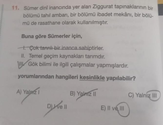 11. Sümer dinî inancında yer alan Ziggurat tapınaklarının bir
bölümü tahıl ambarı, bir bölümü ibadet mekânı, bir bölü-
mü de rasathane olarak kullanılmıştır.
Buna göre Sümerler için,
to Çok tanrılı bir inanca sahiptirler.
II. Temel geçim kaynakları tarımdı