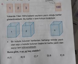 6.
mun Y
1
2
3
100
Yukarıda 1'den 100'e kadarki sayıların yazılı olduğu kartlar
gösterilmektedir. Bu kartlar n tane kutuya bırakılıyor.
1
n
2
Bir kutuda bulunan kartlardan herhangi birinde yazılı
olan sayı o kutuda bulunan başka bir kartta yazılı olan
sayıyı tam bölmemektedir.
Buna göre, n en az kaç olabilir?
C) 7
D) 8
E) 9
B) 6
A) 5
