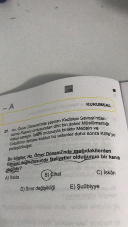 - A
KURUMSAL
27. Hz. Ömer Dönemi'nde yapılan Kadisiye Savaşı'ndan
kabul etmiştir. Islam ordusuyla birlikte Medain ve
sonra Sasani ordusundan dört bin asker Müslümanlığı
Celulâ'nın fethine katılan bu askerler daha sonra küfe'ye
yerleştirilmiştir.
hangisi doğrultusunda faaliyetler olduğunun bir kanıtı
Bu bilgiler, Hz. Ömer Dönemi'nde aşağıdakilerden
değildir?
A) Ihtida
B) Cihat
C) İskân
D) Sinir değişikliği
E) Şuûbiyye