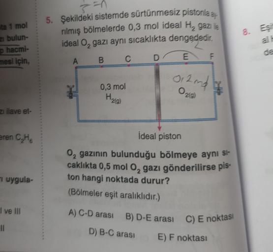 5. Şekildeki sistemde sürtünmesiz pistonia,
rilmiş bölmelerde 0,3 mol ideal H, gazile
ideal O, gazı aynı sıcaklıkta dengededir,
sta 1 mol
z bulun-
p hacmi-
8. Es
D
B.
C
E
mesi için,
F
A
012 mda
0,3 mol
0219
H210)
zi ilave et-
eren CHE
i uygula-
İdeal pisto