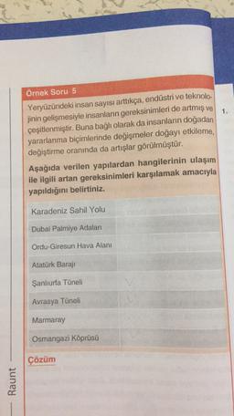 1.
Örnek Soru 5
Yeryüzündeki insan sayısı arttıkça, endüstri ve teknolo-
jinin gelişmesiyle insanların gereksinimleri de artmış ve
çeşitlenmiştir. Buna bağlı olarak da insanların doğadan
yararlanma biçimlerinde değişmeler doğayı etkileme,
değiştirme oranında da artışlar görülmüştür.
Aşağıda verilen yapılardan hangilerinin ulaşım
ile ilgili artan gereksinimleri karşılamak amacıyla
yapıldığını belirtiniz.
Karadeniz Sahil Yolu
Dubai Palmiye Adaları
Ordu-Giresun Hava Alanı
Atatürk Baraji
Şanlıurfa Tüneli
Avrasya Tüneli
Marmaray
Osmangazi Köprüsü
Çözüm
Raunt