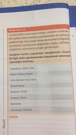 1.
Örnek Soru 5
Yeryüzündeki insan sayısı arttıkça, endüstri ve teknolo-
jinin gelişmesiyle insanların gereksinimleri de artmış ve
çeşitlenmiştir. Buna bağlı olarak da insanların doğadan
yararlanma biçimlerinde değişmeler doğayı etkileme,
değiştirme oranında da artışlar görülmüştür.
Aşağıda verilen yapılardan hangilerinin ulaşım
ile ilgili artan gereksinimleri karşılamak amacıyla
yapıldığını belirtiniz.
Karadeniz Sahil Yolu
Dubai Palmiye Adaları
Ordu-Giresun Hava Alanı
Atatürk Baraji
Şanlıurfa Tüneli
Avrasya Tüneli
Marmaray
Osmangazi Köprüsü
Çözüm
Raunt
