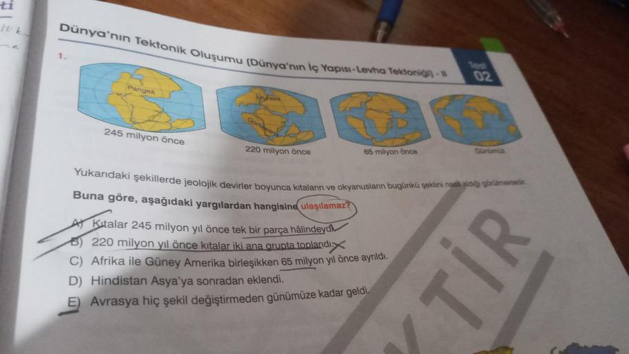 ti
Dünya'nın Tektonik Oluşumu (Dünya'nın iç Yapisi-Levha Tektoni)
1
Panges
245 milyon önce
220 milyon önce
85 milyon önce
Yukarıdaki şekillerde jeolojik devirler boyunca kitalan ve okyanusların bugünkü şeklini nati gor
Buna göre, aşağıdaki yargılardan hang