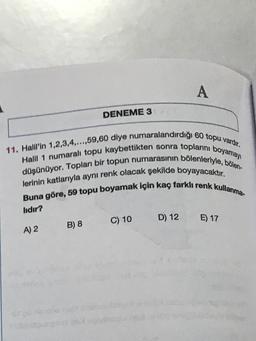 A
DENEME 3
11. Halil'in 1,2,3,4,...,59,60 diye numaralandırdığı 60 topu vardır.
düşünüyor. Topları bir topun numarasının bölenleriyle, bölen-
Halll 1 numaralı topu kaybettikten sonra toplarini boyamayı
lerinin katlarıyla aynı renk olacak şekilde boyayacaktır.
Buna göre, 59 topu boyamak için kaç farklı renk kullanma
lıdır?
C) 10
D) 12
E) 17
B) 8
A) 2