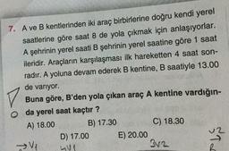 7. A ve B kentlerinden iki araç birbirlerine doğru kendi yerel
saatlerine göre saat 8 de yola çıkmak için anlaşıyorlar.
A şehrinin yerel saati B şehrinin yerel saatine göre 1 saat
ileridir. Araçların karşılaşması ilk hareketten 4 saat son-
radır. A yoluna devam ederek B kentine, B saatiyle 13.00
V
de variyor.
Buna göre, B'den yola çıkan araç A kentine vardığın-
o da yerel saat kaçtır?
A) 18.00
B) 17.30
C) 18.30
D) 17.00 E) 20.00
342
Ild