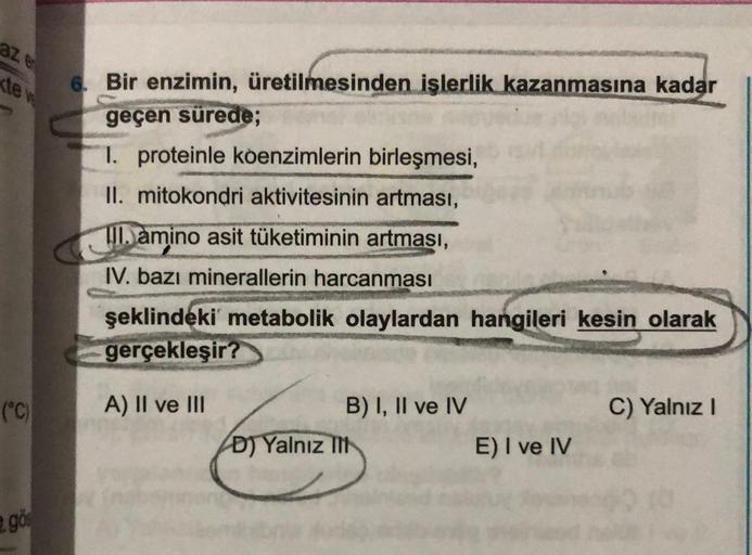 a
tev
6. Bir enzimin, üretilmesinden işlerlik kazanmasına kadar
geçen sürede;
1. proteinle koenzimlerin birleşmesi,
II. mitokondri aktivitesinin artması,
VII. amino asit tüketiminin artması,
IV. bazı minerallerin harcanması
şeklindeki metabolik olaylardan