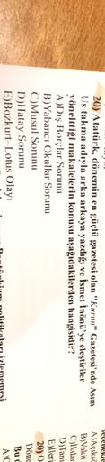 20) Atatürk, dönemin en güçlü gazetesi olan "Kurun" Gazetesi'nde Asım
Us takma adıyla arka arkaya yazdığı ve İsmet İnönü'ye eleştiriler
yönelttiği makalelerin konusu aşağıdakilerden hangisidir?
A)Dış Borçlar Sorunu
B) Yabancı Okullar Sorunu
C)Musul Sorunu
