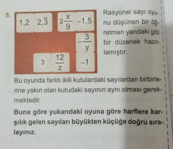 8.
X
1,2 2,3
25 -1,5
1
Rasyonel sayı oyu-
nu düşünen bir öğ-
retmen yandaki gibi
bir düzenek hazır-
lamıştır.
3
y
12
3
-1
Z
Bu oyunda farklı ikili kutulardaki sayılardan birbirle-
rine yakın olan kutudaki sayının aynı olması gerek-
mektedir.
1
Buna göre yu