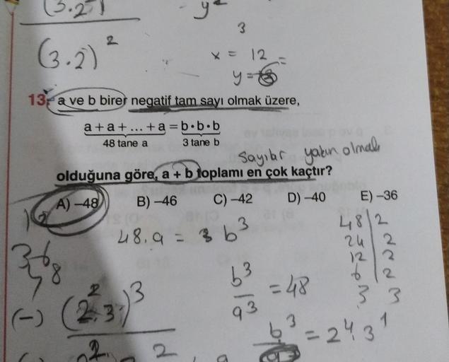 3
(3.2)
X = 12
y = 6
13 a ve b birer negatif tam sayı olmak üzere,
a +a+ ... +a=b.b.b
48 tane a
3 tane b
Sayılar yakın olmal
olduğuna göre, a + b toplamı en çok kaçtır?
A) -48 B) -46 C) -42 D) -40 E) -36
48. 9 = 363
4812
24 2
122
6
2
2
2.3
3 3 3
2
63
61%
=