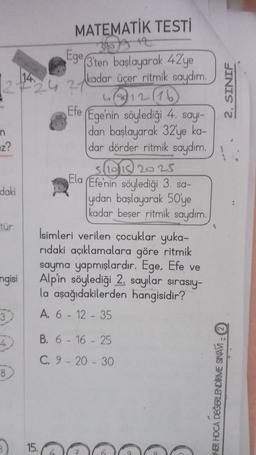 MATEMATİK TESTİ
399 47
SO
2. SINIF
n
Ege (3'ten başlayarak 42'ye
kadar üçer ritmik saydım
1272427
216
Efe
Ege'nin söylediği 4. say-
dan başlayarak 32'ye ka-
=z?
dar dörder ritmik saydım.
slis 2025
Ela Efe'nin söylediği 3. sa-
daki
yıdan başlayarak 50'ye
kadar beșer ritmik saydım.
tür.
İsimleri verilen çocuklar yuka-
ridaki açıklamalara göre ritmik
sayma yapmışlardır. Ege, Efe ve
ngisi
Alpin söylediği 2. sayılar sırasıy-
la aşağıdakilerden hangisidir?
3
A. 6 - 12 - 35
B. 6 - 16 - 25
4
C. 9 - 20 - 30
8
NBR HOCA DEĞERLENDİME SRAV :
15.
