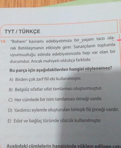 TYT / TÜRKÇE
14. "Bohem” kavramı edebiyatımıza bir yaşam tarzı ola-
rak Batılılaşmanın etkisiyle girer. Sanatçıların toplumla
uyumsuzluğu aslında edebiyatımızda hep var olan bir
durumdur. Ancak mahiyeti oldukça farklıdır.
Bu parça için aşağıdakilerden hang