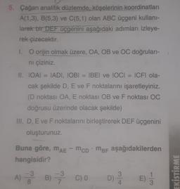 5. Çağan analitik düzlemde, köşelerinin koordinatları
A(1,3), B(5,3) ve C(5,1) olan ABC üçgeni kullani-
larak bir DEF üçgenini aşağıdaki adımları izleye-
rek çizecektir.
1. O orijin olmak üzere, OA, OB ve OC doğruları-
ni çiziniz.
II. LOẠI IADI, IOBI = BEI ve IOCI ICFI ola-
cak şekilde D, E ve F noktalarını işaretleyiniz.
(D noktası OA, E noktası OB ve F noktası OC
doğrusu üzerinde olacak şekilde)
III. D, E ve F noktalarını birleştirerek DEF üçgenini
oluşturunuz.
Buna göre, mae - mcpMbi aşağıdakilerden
MAE
hangisidir?
-3 -3
3
A) B) 3 C) 0 D)
8
EKİSTİRME
E
4.