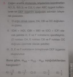 5. Çağan analitik düzlemde, köşelerinin koordinatları
A(1,3), B(5,3) ve C(5,1) olan ABC üçgeni kullani-
larak bir DEF üçgenini aşağıdaki adımları izleye-
rek çizecektir.
1. O orijin olmak üzere, OA, OB ve OC doğruları-
ni çiziniz.
II. LOẠI IADI, IOBI = BEI ve IOCI ICFI ola-
cak şekilde D, E ve F noktalarını işaretleyiniz.
(D noktası OA, E noktası OB ve F noktası OC
doğrusu üzerinde olacak şekilde)
III. D, E ve F noktalarını birleştirerek DEF üçgenini
oluşturunuz.
Buna göre, mae - mcpMbi aşağıdakilerden
MAE
hangisidir?
-3 -3
3
A) B) 3 C) 0 D)
8
EKİSTİRME
E
4.
