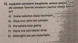 ste
12. Aşağıdaki cümlelerin hangisinde, eyleme eklenen -miş”
eki cümleye "farkında olmaksızın yapılma" anlamı katmış.
tır?
A) Sirada beklerken düşüp bayılmışım.
B) Güya onun aklını ben çelmişim.
C) Eve sabaha karşı gelmiş.
D) Dayısı ona yeni kitaplar almış.
E) Gideceğimi ona sen söylemişsin,