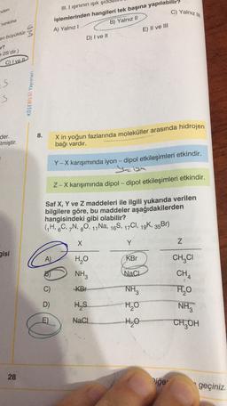 nden
C) Yalnizli
III. I işininin işık şid
işlemlerinden hangileri tek başına yapılabilir?
A) Yalnız!
B) Yalnız II
ninkine
E) II ve III
D) I ve II
en büyüktür.
r?
2S'dir.)
CI ve Il
S S
KÖŞEBILGI Yayınları
S
8.
der.
Elmiştir.
X in yoğun fazlarında moleküller arasında hidrojen
bağı vardır.
-
Y-X karışımında iyon - dipol etkileşimleri etkindir.
Z-X karışımında dipol-dipol etkileşimleri etkindir.
Saf X, Y ve Z maddeleri ile ilgili yukarıda verilen
bilgilere göre, bu maddeler aşağıdakilerden
hangisindeki gibi olabilir?
(H, 6C, 7N, 20, 11 Na, 169, 17C1, 19K, 35Br)
8
X
Y
Z
gisi
A)
KBr
CHCI
H2O
NH
NaCl
CH4
C)
KBY
NHz
D)
HS
HO
@
HO
NH3
CH OH
E)
NaCl
HO
28
Viğe
geçiniz.