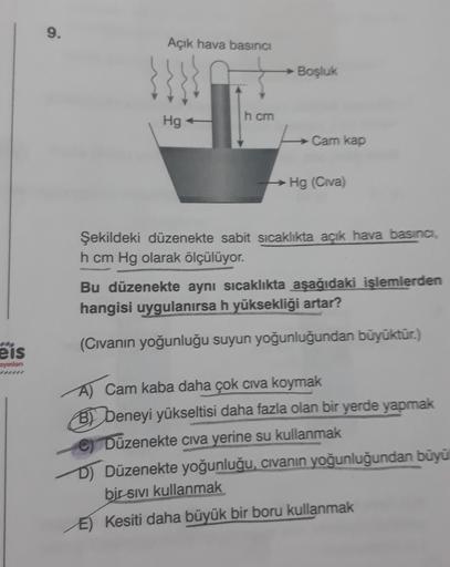 9.
Açık hava basıncı
Boşluk
h cm
Hg
Cam kap
Hg (Civa)
Şekildeki düzenekte sabit sicaklıkta açık hava basıncı,
h cm Hg olarak ölçülüyor.
Bu düzenekte aynı sıcaklıkta aşağıdaki işlemlerden
hangisi uygulanırsa h yüksekliği artar?
(Civanın yoğunluğu suyun yoğu