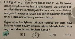 3. Elif Öğretmen, 1'den 16'ya kadar olan (1 ve 16 sayıları
dahil) ardışık tam sayıları tahtaya yazıyor. Daha sonra öğ-
rencilerini birer birer tahtaya kaldırarak onların her birinden
rastgele iki sayıyı tahtadan silip silinen sayıların toplamla-
rinin 1 fazlasını tahtaya yazmasını istiyor.
Öğrenciler bu işleme tahtada sadece bir tane sayı
kalana kadar devam ettiğine göre, tahtada kalan son
sayinin rakamlarının toplamı kaçtır?
A) 7
B) 8 C) 9
D) 10
E) 11