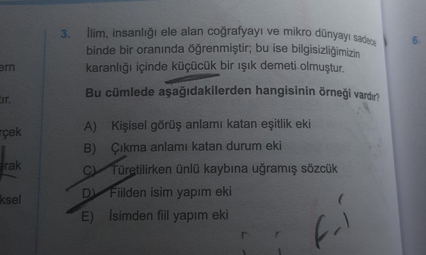 3.
6.
llim, insanlığı ele alan coğrafyayı ve mikro dünyayı sadece
binde bir oranında öğrenmiştir; bu ise bilgisizliğimizin
karanlığı içinde küçücük bir ışık demeti olmuştur.
Bu cümlede aşağıdakilerden hangisinin örneği vardır
ern
Ir.
rçek
rak
A) Kişisel gö