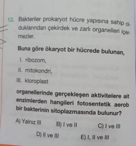 12. Bakteriler prokaryot hücre yapısına sahip ol-
duklarından çekirdek ve zarlı organelleri içer.
mezler.
Buna göre ökaryot bir hücrede bulunan,
I. ribozom,
II. mitokondri,
III. kloroplast
organellerinde gerçekleşen aktivitelere ait
enzimlerden hangileri f