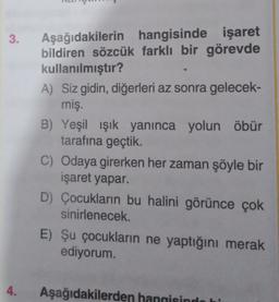 3.
Aşağıdakilerin hangisinde işaret
bildiren sözcük farklı bir görevde
kullanılmıştır?
A) Siz gidin, diğerleri az sonra gelecek-
miş.
B) Yeşil ışık yanınca yolun öbür
tarafına geçtik.
C) Odaya girerken her zaman şöyle bir
işaret yapar.
D) Çocukların bu halini görünce çok
sinirlenecek.
E) Şu çocukların ne yaptığını merak
ediyorum.
4.
Aşağıdakilerden hangisinde hi