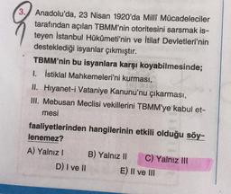 3. Anadolu'da, 23 Nisan 1920'da Milli Mücadeleciler
tarafından açılan TBMM'nin otoritesini sarsmak is-
teyen İstanbul Hükûmeti'nin ve İtilaf Devletleri'nin
desteklediği isyanlar çıkmıştır.
TBMM'nin bu isyanlara karşı koyabilmesinde;
I. İstiklal Mahkemeleri'ni kurması,
II. Hiyanet-i Vataniye Kanunu'nu çıkarması,
III. Mebusan Meclisi vekillerini TBMM'ye kabul et-
mesi
faaliyetlerinden hangilerinin etkili olduğu söy-
lenemez?
A) Yalnız! B) Yalnız II C) Yalnız III
D) I ve II E) II ve III
