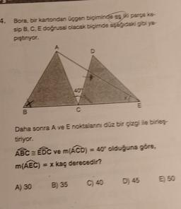 4. Bora, bir kartondan ucgen biçiminde es para te
sip B, C, E doğrusal olacak biçimde aşağıdaki gibiye-
piştiriyor.
A
D
E
B
Daha sonra A ve E noktalann düz bir çizgi ile birles
tiriyor.
AệcÔC ve m(ÁCD) = 40 olduğuna göre,
m(AEC) = x kaç derecedir?
D) 45
E 50
C) 40
A) 30
B) 35