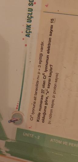 1.
ÜNİTE -- 2
AÇIK UÇLU SO
4.
ATOM VE PER
Ci iyonuna ait tanecikte n= p + 3 eşitliği vardır.
Kütle numarası 37 olan cı iyonunun elektron sayısı 15
olduğuna göre, "x" sayısı kaçtır?
(n: nötron sayısı, p: proton sayısı)