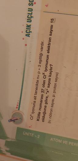 1.
ÜNİTE -- 2
AÇIK UÇLU SO
4.
ATOM VE PER
Ci iyonuna ait tanecikte n= p + 3 eşitliği vardır.
Kütle numarası 37 olan cı iyonunun elektron sayısı 15
olduğuna göre, "x" sayısı kaçtır?
(n: nötron sayısı, p: proton sayısı)
