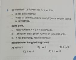 -
3. Bir maddenin üç fiziksel hâli X, Y ve Z'dir.
X hâli sıkıştırılamaz.
Y hâli isi vererek Z hâline dönüştüğünde akışkan özelliği-
ni kaybetmez.
Buna göre,
I. Yoğunlukların X>Z> Y şeklindedir.
II. Tanecikler arası çekim kuvveti en fazla olan Z'dir.
III. Y hâli bulunduğu kabin şeklini alır.
ifadelerinden hangileri doğrudur?
B) I ve II
A) Yalnız !
D) II ve III
C) I ve III
E) I, II ve III