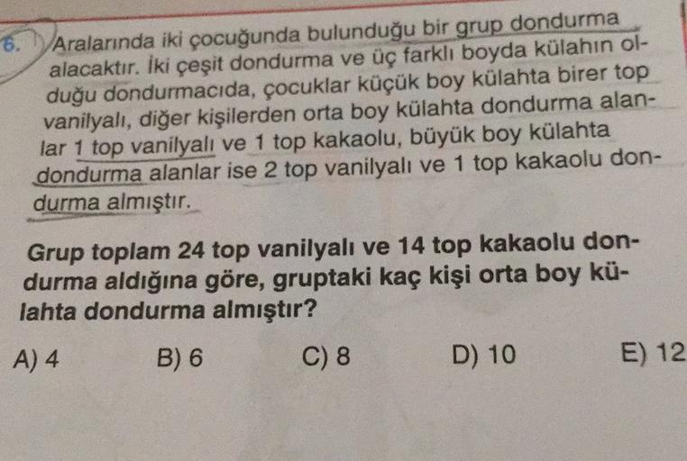 6.
Aralarında iki çocuğunda bulunduğu bir grup dondurma
alacaktır. İki çeşit dondurma ve üç farklı boyda külahın ol-
duğu dondurmacıda, çocuklar küçük boy külahta birer top
vanilyalı, diğer kişilerden orta boy külahta dondurma alan-
lar 1 top vanilyalı ve