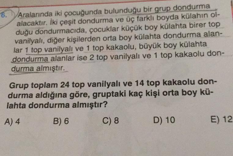 6.
Aralarında iki çocuğunda bulunduğu bir grup dondurma
alacaktır. İki çeşit dondurma ve üç farklı boyda külahın ol-
duğu dondurmacıda, çocuklar küçük boy külahta birer top
vanilyalı, diğer kişilerden orta boy külahta dondurma alan-
lar 1 top vanilyalı ve 