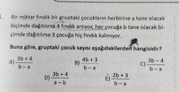 1.
Bir miktar findik bir gruptaki çocukların herbirine a tane olacak
biçimde dağıtılırsa 4 fındık artıyor, her çocuğa b tane olacak bi-
çimde dağıtılırsa 3 çocuğa hiç fındık kalmıyor.
Buna göre, gruptaki çocuk sayısı aşağıdakilerden hangisidir?
3b +4
A)
4b + 3
B)
b-a
C)
3b - 4
b-a
b - a
2b + 3
3b +4
D)
a-b
E)
b-a
