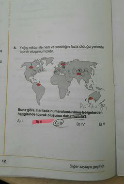 Paraf Yayinlari
ri
8. Yağış miktarı ile nem ve sıcaklığın fazla olduğu yerlerde
toprak oluşumu hızlıdır.
8 Rury
Austige
Buna göre, haritada numaralandırılmış bölgelerden
hangisinde toprak oluşumu daha hızlıdır?
A)
B) II
©
D) IV E) V
12
Diğer sayfaya geçiniz.
