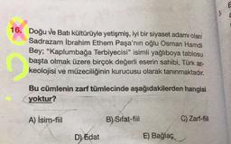E
3,
E
16. Doğu ve Batı kültürüyle yetişmiş, iyi bir siyaset adamı olan
Sadrazam İbrahim Ethem Paşa'nın oğlu Osman Hamdi
Bey; "Kaplumbağa Terbiyecisi" isimli yağlıboya tablosu
başta olmak üzere birçok değerli eserin sahibi, Türk ar-
keolojisi ve müzeciliğinin kurucusu olarak tanınmaktadır.
Bu cümlenin zarf tümlecinde aşağıdakilerden hangisi
yoktur?
A) İsim-fiil
B) Sifat-fil
C) Zarf-fiil
D) Edat
E) Bağlaç
