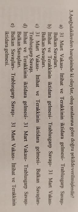 3.Aşağıdakilerden hangisinde ki olaylar, oluş sıralarına göre doğru şekilde verilmişlerdir?
a) 31 Mart Vakası- İttihat ve Terakkinin iktidara gelmesi- Trablusgarp Savaşı-
Balkan Savaşları.
b) İttihat ve Terakkinin iktidara gelmesi- Trablusgarp Savaşı- 31 Mart Vakası-
Balkan Savaşları.
c) 31 Mart Vakası- İttihat ve Terakkinin iktidara gelmesi- Balkan Savaşları-
Trablusgarp Savaşı.
d) İttihat ve Terakkinin iktidara gelmesi- 31 Mart Vakasi- Trablusgarp Savaşı-
Balkan Savaşları.
e) Balkan Savaşları- Trablusgarp Savaşı- 31 Mart Vakası- İttihat ve Terakkinin
iktidara gelmesi.
