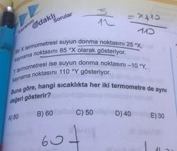 5
x410
Sorular
12
Gdaklı
110
Kazanım
Bir X termometresi suyun donma noktasını 25 °X,
kaynama noktasını 85 °X olarak gösteriyor.
Y termometresi ise suyun donma noktasını -10 °Y,
kaynama noktasını 110 °Y gösteriyor.
Buna göre, hangi sıcaklıkta her iki termometre de aynı
değeri gösterir?
B) 60
C) 50
D) 40E) 30
A) 80
60
