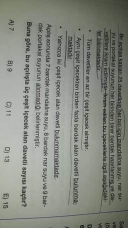 Sa
ve
Bir açılışa katılan 25 davetlinin her biri için mandalina suyu, nar su-
yu ve portakal suyunun her birinden birer bardak hazırlanmis ve da-
vetlilere ikram edilmiştir. İkram edilen bu içeceklerle ilgili aşağıdaki-
ler bilinmektedir.
(ö
VE
D
6
.
Tüm davetliler en az bir çeşit içecek almıştır.
Aynı çeşit içecekten birden fazla bardak alan davetli bulunma-
maktadır.
Yalnızca iki çeşit içecek alan davetli bulunmamaktadır.
Açılış sonunda 7 bardak mandalina suyu, 8 bardak nar suyu ve 9 bar-
dak portakal suyunun alınmadığı belirlenmiştir.
Buna göre, bu açılışta üç çeşit içecek alan davetli sayısı kaçtır?
A) 7
B) 9
C) 11
D) 13
E) 15

