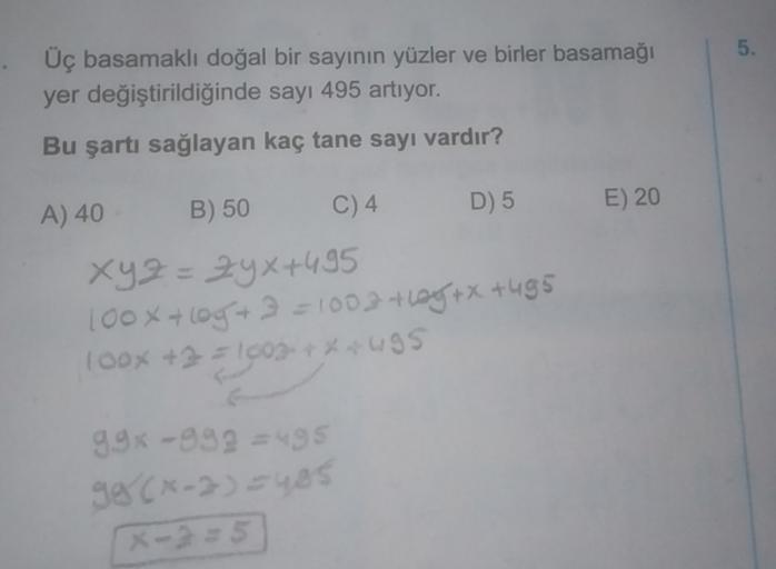 5.
Üç basamaklı doğal bir sayının yüzler ve birler basamağı
yer değiştirildiğinde sayı 495 artıyor.
Bu şartı sağlayan kaç tane sayı vardır?
B) 50
C) 4
A) 40
D) 5
E) 20
xyz=24x+495
100x + log+ 3 = 1003 they + x +495
100x +35|603***495
=
99% -999 = 495
98CX-