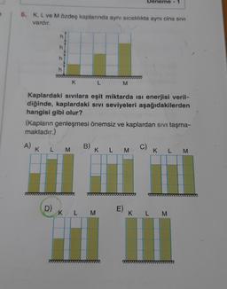 Deneme - 1
6. K, L ve M özdeş kaplarında aynı sıcaklıkta aynı cins SIVI
vardır.
h
K
L
M
Kaplardaki sıvılara eşit miktarda isi enerjisi veril-
diğinde, kaplardaki sivi seviyeleri aşağıdakilerden
hangisi gibi olur?
(Kapların genleşmesi önemsiz ve kaplardan sivi taşma-
maktadır.)
AK
B
L
M
K L M
c)
K L
M
D)
K
L
M
K
L M
