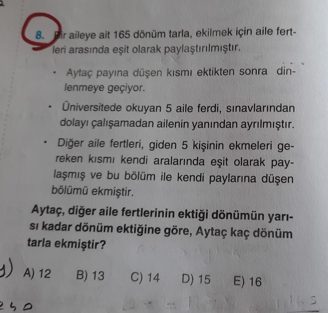 .
8. Pir aileye ait 165 dönüm tarla, ekilmek için aile fert-
leri arasında eşit olarak paylaştırılmıştır.
Aytaç payına düşen kısmı ektikten sonra din-
lenmeye geçiyor.
Üniversitede okuyan 5 aile ferdi, sınavlarından
dolayı çalışamadan ailenin yanından ayrılmıştır.
.
Diğer aile fertleri, giden 5 kişinin ekmeleri ge-
reken kısmı kendi aralarında eşit olarak pay-
laşmış ve bu bölüm ile kendi paylarına düşen
bölümü ekmiştir.
Aytaç, diğer aile fertlerinin ektiği dönümün yarı-
si kadar dönüm ektiğine göre, Aytaç kaç dönüm
tarla ekmiştir?
y
4) A) 12
B) 13
C) 14
D) 15
E) 16
2 ho
